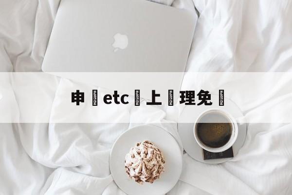 申請etc網上辦理免費(怎么免费办理etc高速卡)